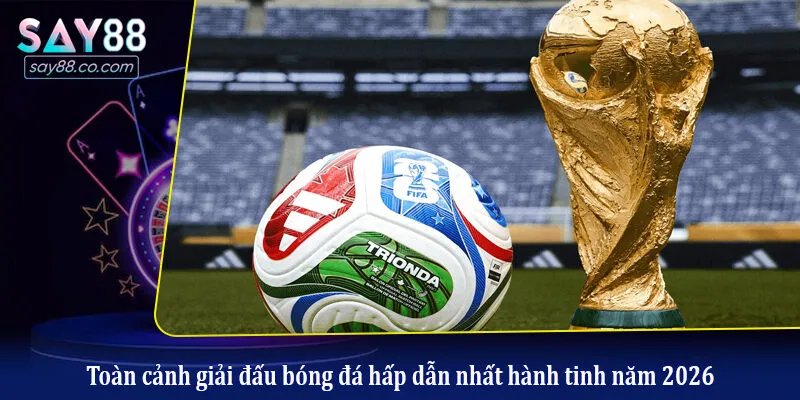 Toàn cảnh giải đấu bóng đá hấp dẫn nhất hành tinh năm 2026